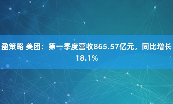 盈策略 美团：第一季度营收865.57亿元，同比增长18.1%