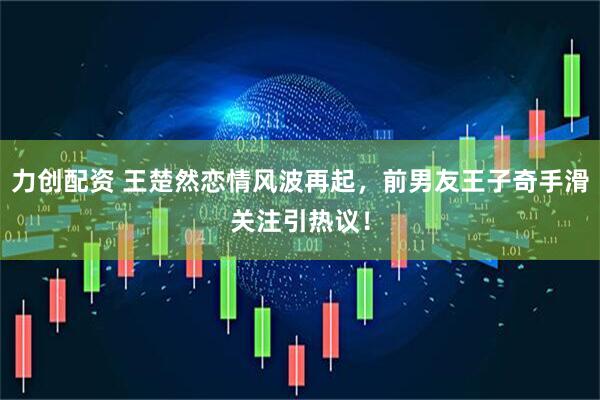 力创配资 王楚然恋情风波再起，前男友王子奇手滑关注引热议！