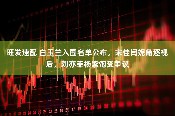 旺发速配 白玉兰入围名单公布，宋佳闫妮角逐视后，刘亦菲杨紫饱受争议