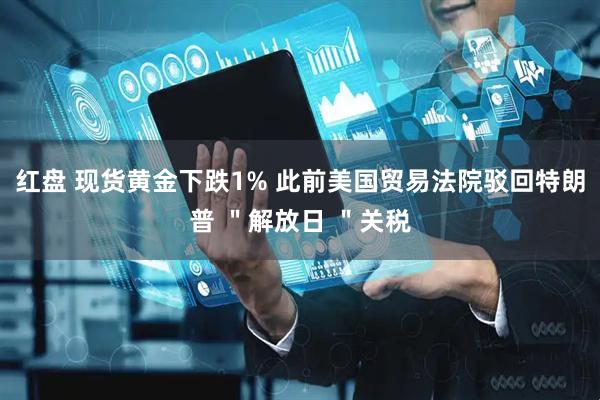 红盘 现货黄金下跌1% 此前美国贸易法院驳回特朗普 ＂解放日 ＂关税