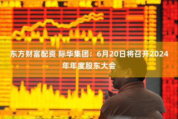 东方财富配资 际华集团：6月20日将召开2024年年度股东大会