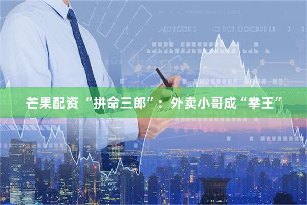 芒果配资 “拼命三郎”：外卖小哥成“拳王”