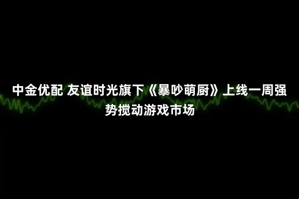 中金优配 友谊时光旗下《暴吵萌厨》上线一周强势搅动游戏市场