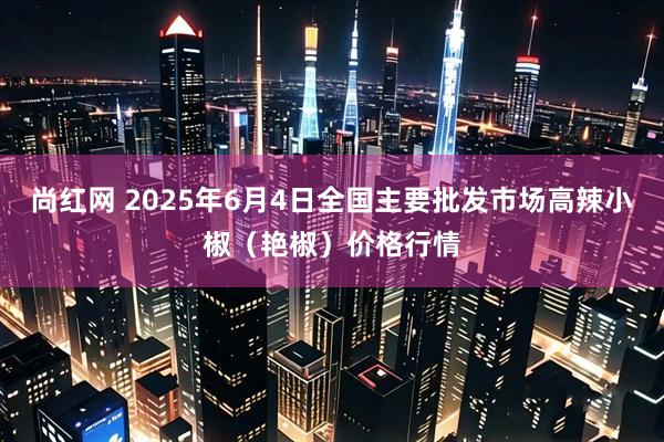 尚红网 2025年6月4日全国主要批发市场高辣小椒（艳椒）价格行情