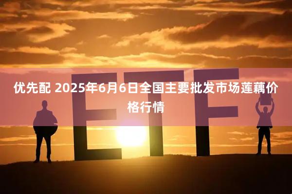 优先配 2025年6月6日全国主要批发市场莲藕价格行情