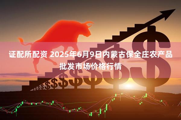 证配所配资 2025年6月9日内蒙古保全庄农产品批发市场价格行情