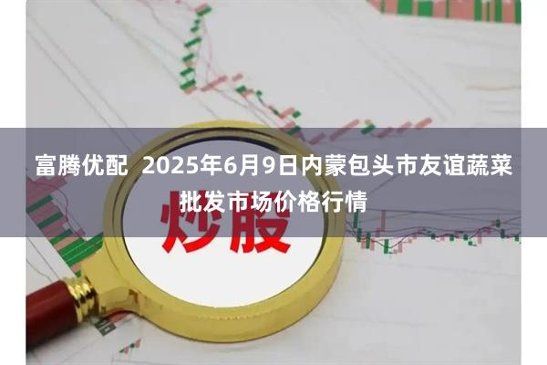 富腾优配  2025年6月9日内蒙包头市友谊蔬菜批发市场价格行情
