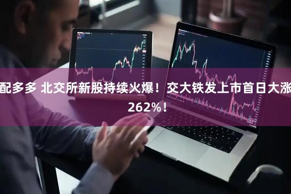 配多多 北交所新股持续火爆！交大铁发上市首日大涨 262%！