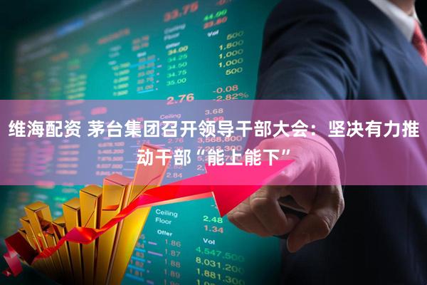 维海配资 茅台集团召开领导干部大会：坚决有力推动干部“能上能下”