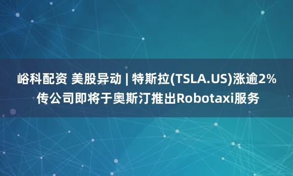 峪科配资 美股异动 | 特斯拉(TSLA.US)涨逾2% 传公司即将于奥斯汀推出Robotaxi服务