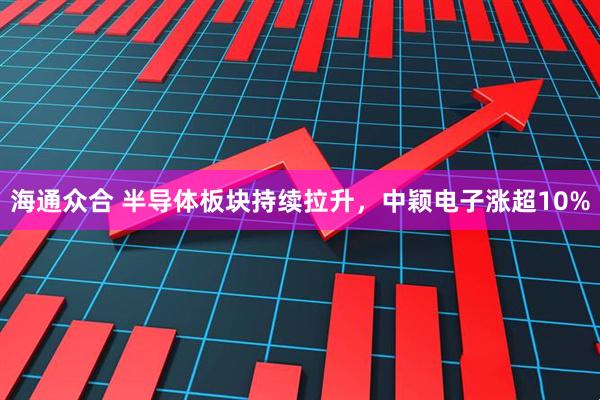 海通众合 半导体板块持续拉升，中颖电子涨超10%