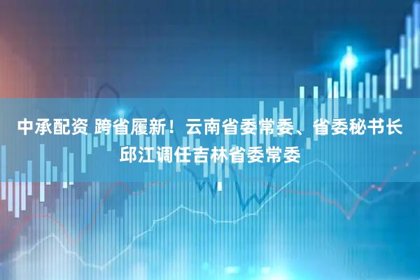 中承配资 跨省履新！云南省委常委、省委秘书长邱江调任吉林省委常委