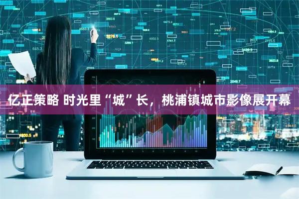 亿正策略 时光里“城”长，桃浦镇城市影像展开幕
