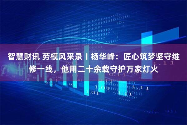 智慧财讯 劳模风采录〡杨华峰：匠心筑梦坚守维修一线，他用二十余载守护万家灯火