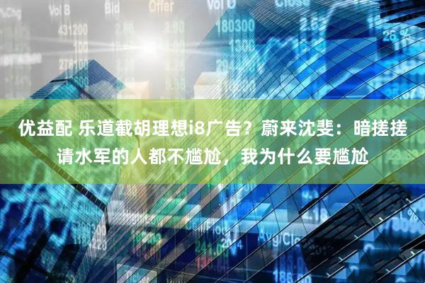 优益配 乐道截胡理想i8广告？蔚来沈斐：暗搓搓请水军的人都不尴尬，我为什么要尴尬