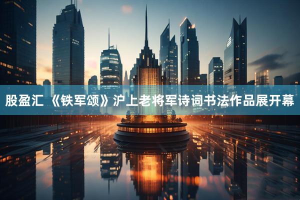股盈汇 《铁军颂》沪上老将军诗词书法作品展开幕