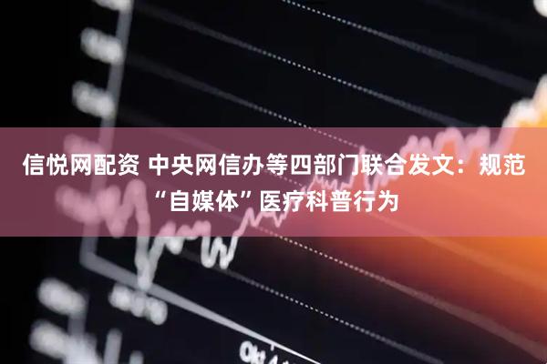 信悦网配资 中央网信办等四部门联合发文：规范“自媒体”医疗科普行为