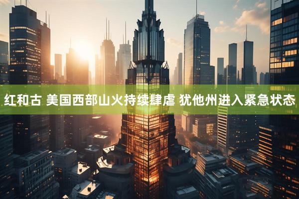 红和古 美国西部山火持续肆虐 犹他州进入紧急状态