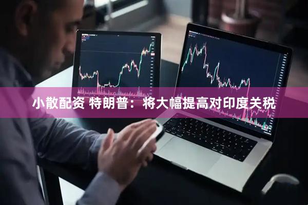 小散配资 特朗普：将大幅提高对印度关税