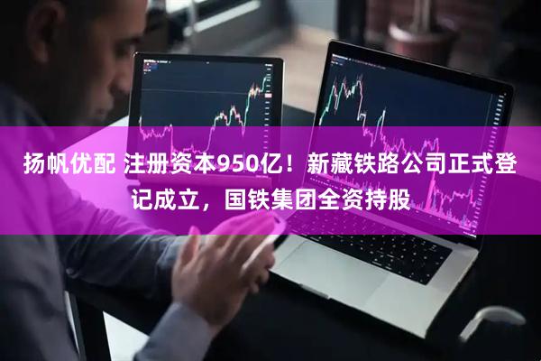 扬帆优配 注册资本950亿！新藏铁路公司正式登记成立，国铁集团全资持股