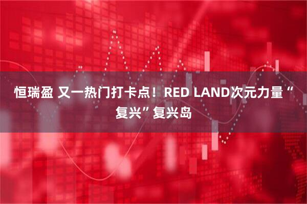 恒瑞盈 又一热门打卡点！RED LAND次元力量“复兴”复兴岛