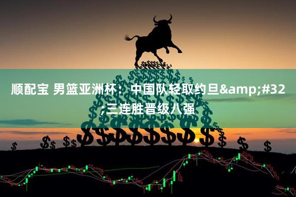 顺配宝 男篮亚洲杯：中国队轻取约旦 三连胜晋级八强