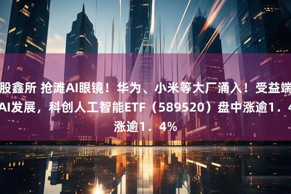 股鑫所 抢滩AI眼镜！华为、小米等大厂涌入！受益端侧AI发展，科创人工智能ETF（589520）盘中涨逾1．4%