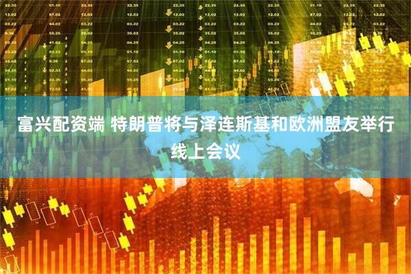 富兴配资端 特朗普将与泽连斯基和欧洲盟友举行线上会议