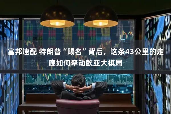 富邦速配 特朗普“赐名”背后，这条43公里的走廊如何牵动欧亚大棋局