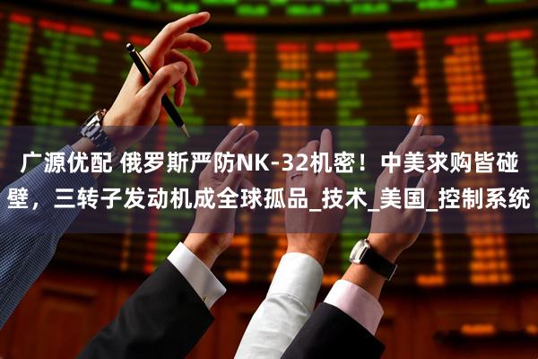 广源优配 俄罗斯严防NK-32机密！中美求购皆碰壁，三转子发动机成全球孤品_技术_美国_控制系统
