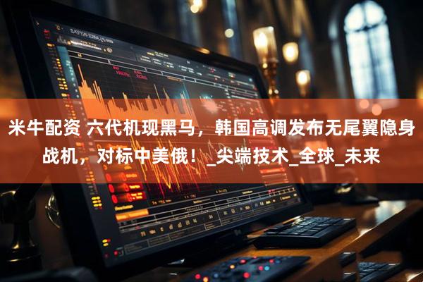 米牛配资 六代机现黑马，韩国高调发布无尾翼隐身战机，对标中美俄！_尖端技术_全球_未来