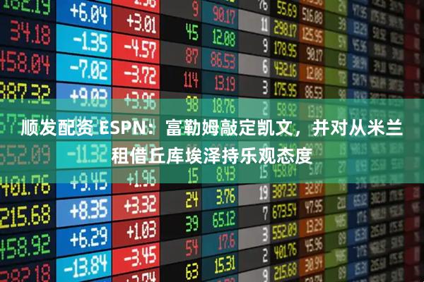 顺发配资 ESPN：富勒姆敲定凯文，并对从米兰租借丘库埃泽持乐观态度