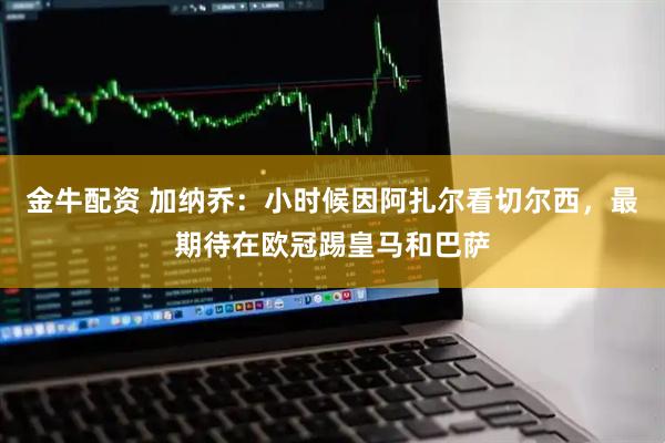 金牛配资 加纳乔：小时候因阿扎尔看切尔西，最期待在欧冠踢皇马和巴萨