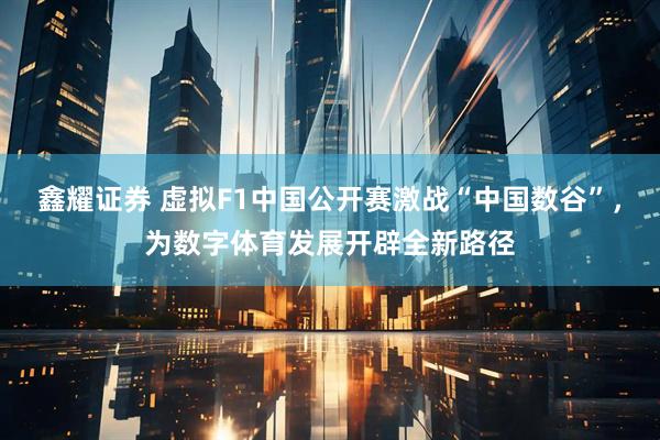 鑫耀证券 虚拟F1中国公开赛激战“中国数谷”，为数字体育发展开辟全新路径