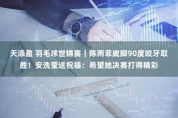天添盈 羽毛球世锦赛｜陈雨菲崴脚90度咬牙取胜！安洗莹送祝福：希望她决赛打得精彩