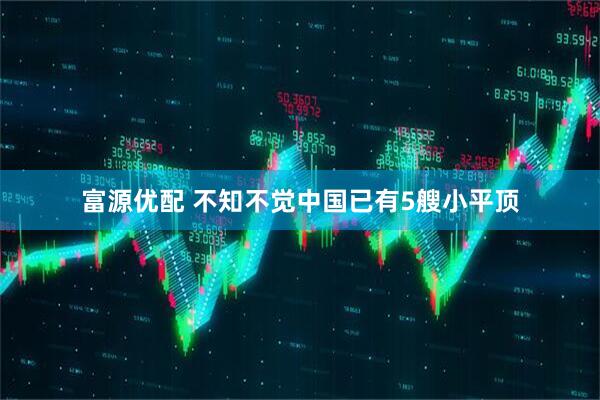 富源优配 不知不觉中国已有5艘小平顶