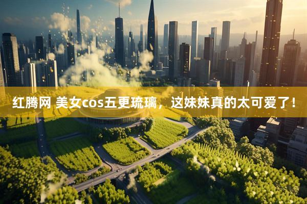 红腾网 美女cos五更琉璃，这妹妹真的太可爱了！