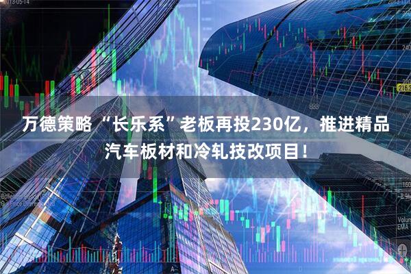 万德策略 “长乐系”老板再投230亿，推进精品汽车板材和冷轧技改项目！
