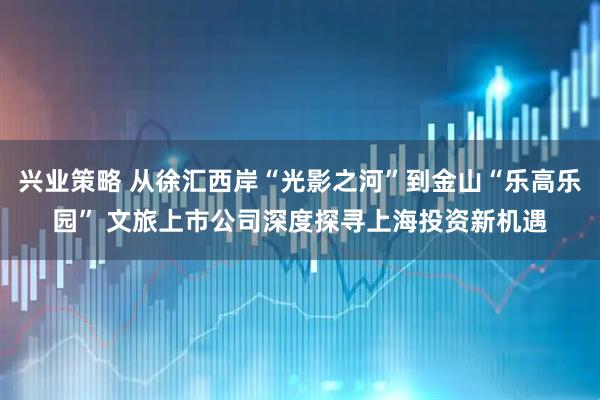 兴业策略 从徐汇西岸“光影之河”到金山“乐高乐园” 文旅上市公司深度探寻上海投资新机遇