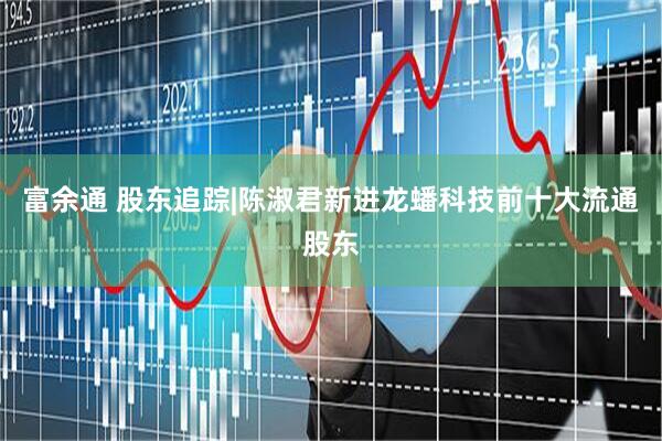 富余通 股东追踪|陈淑君新进龙蟠科技前十大流通股东