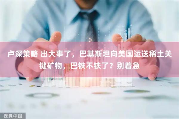 卢深策略 出大事了，巴基斯坦向美国运送稀土关键矿物，巴铁不铁了？别着急