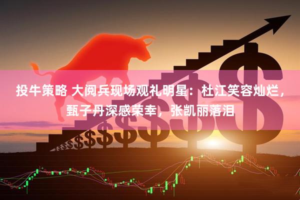 投牛策略 大阅兵现场观礼明星：杜江笑容灿烂，甄子丹深感荣幸，张凯丽落泪
