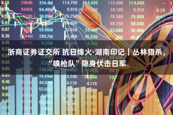 浙商证券证交所 抗日烽火·湖南印记｜丛林猎杀，“嗅枪队”隐身伏击日军