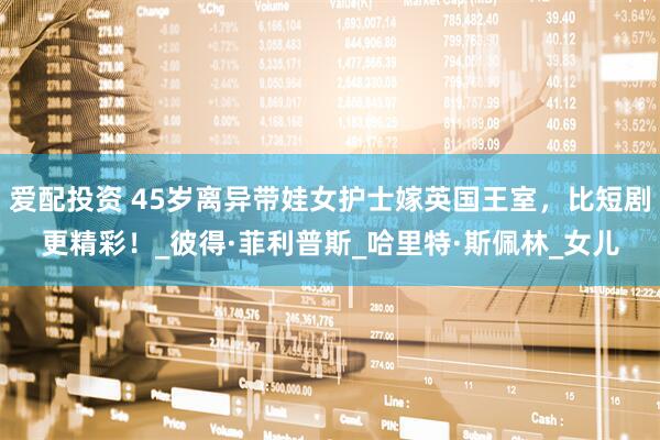 爱配投资 45岁离异带娃女护士嫁英国王室，比短剧更精彩！_彼得·菲利普斯_哈里特·斯佩林_女儿
