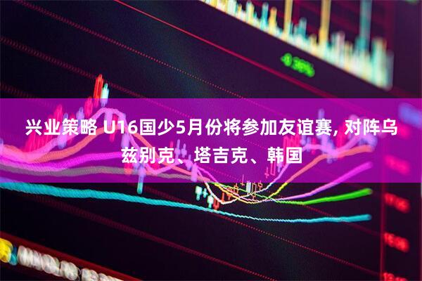 兴业策略 U16国少5月份将参加友谊赛, 对阵乌兹别克、塔吉克、韩国