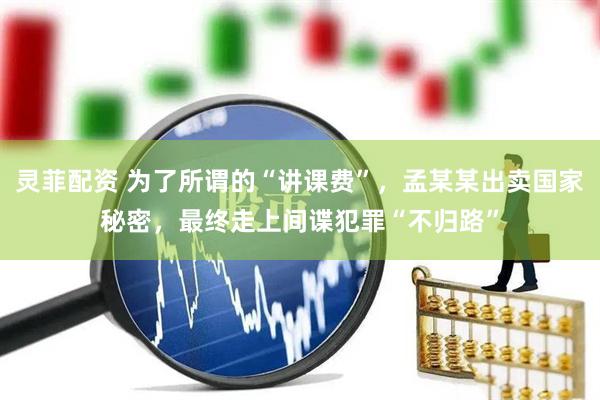 灵菲配资 为了所谓的“讲课费”，孟某某出卖国家秘密，最终走上间谍犯罪“不归路”