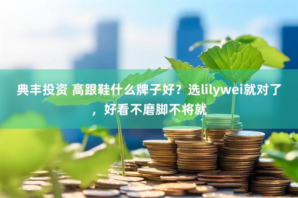 典丰投资 高跟鞋什么牌子好？选lilywei就对了，好看不磨脚不将就
