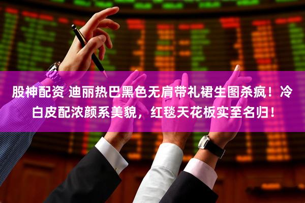 股神配资 迪丽热巴黑色无肩带礼裙生图杀疯!冷白皮配浓颜系美貌,红毯天花板实至名归!